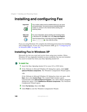 Page 150140
Chapter 7: Sending and Receiving Faxes
www.gateway.com
Installing and configuring Fax
If you are using Windows XP, complete the following instructions for installing 
and configuring Fax. If you are using Windows 2000, go to “Configuring Fax 
in Windows 2000” on page 144.
Installing Fax in Windows XP
Microsoft Fax lets you send and receive faxes using your modem. When 
Windows XP was originally installed on your notebook, Fax was not installed. 
You need to install Fax from your blue Operating...