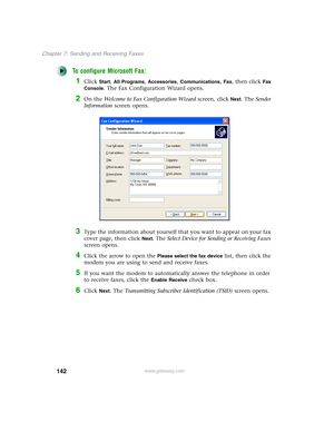 Page 152142
Chapter 7: Sending and Receiving Faxes
www.gateway.com
To configure Microsoft Fax:
1Click Start, All Programs, Accessories, Communications, Fax, then click Fax 
Console
. The Fax Configuration Wizard opens.
2On the Welcome to Fax Configuration Wizard screen, click Next. The Sender 
Information screen opens.
3Type the information about yourself that you want to appear on your fax 
cover page, then click 
Next. The Select Device for Sending or Receiving Faxes 
screen opens.
4Click the arrow to open the...