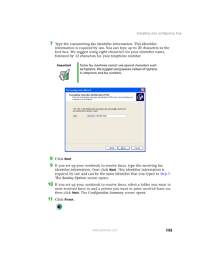 Page 153143
Installing and configuring Fax
www.gateway.com
7Type the transmitting fax identifier information. This identifier 
information is required by law. You can type up to 20 characters in the 
text box. We suggest using eight characters for your identifier name, 
followed by 12 characters for your telephone number.
8Click Next.
9If you set up your notebook to receive faxes, type the receiving fax 
identifier information, then click 
Next. This identifier information is 
required by law and can be the same...