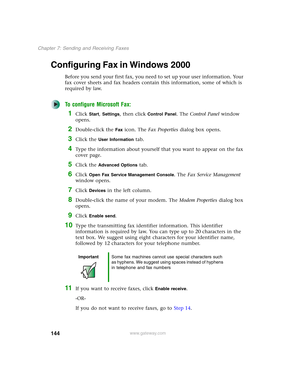 Page 154144
Chapter 7: Sending and Receiving Faxes
www.gateway.com
Configuring Fax in Windows 2000
Before you send your first fax, you need to set up your user information. Your 
fax cover sheets and fax headers contain this information, some of which is 
required by law. 
To configure Microsoft Fax:
1Click Start, Settings, then click Control Panel. The Control Panel window 
opens.
2Double-click the Fax icon. The Fax Properties dialog box opens.
3Click the User Information tab.
4Type the information about...