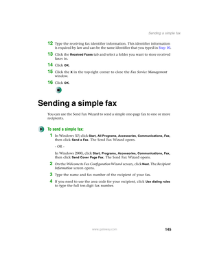 Page 155145
Sending a simple fax
www.gateway.com
12Type the receiving fax identifier information. This identifier information 
is required by law and can be the same identifier that you typed in Step 10.
13Click the Received Faxes tab and select a folder you want to store received 
faxes in.
14Click OK.
15Click the X in the top-right corner to close the Fax Service Management 
window.
16Click OK.
Sending a simple fax
You can use the Send Fax Wizard to send a simple one-page fax to one or more 
recipients.
To...