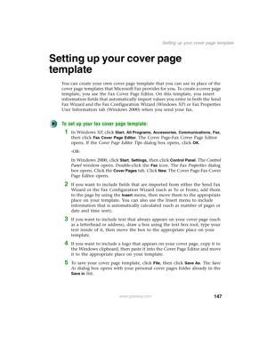 Page 157147
Setting up your cover page template
www.gateway.com
Setting up your cover page 
template
You can create your own cover page template that you can use in place of the 
cover page templates that Microsoft Fax provides for you. To create a cover page 
template, you use the Fax Cover Page Editor. On this template, you insert 
information fields that automatically import values you enter in both the Send 
Fax Wizard and the Fax Configuration Wizard (Windows XP) or Fax Properties 
User Information tab...