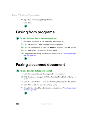 Page 158148
Chapter 7: Sending and Receiving Faxes
www.gateway.com
6Type the new cover page template name.
7Click Save.
Faxing from programs
To fax a document directly from most programs:
1Open your document in the program it was created in.
2Click File, then click Print. The Print dialog box opens.
3Click the arrow button to open the Name list, then click the Fax printer.
4Click Print or OK. The Send Fax Wizard opens.
5Complete the wizard by following the instructions in “Sending a simple 
fax” on page 145....