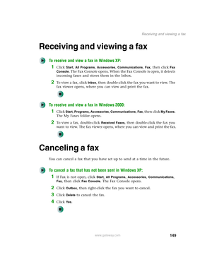 Page 159149
Receiving and viewing a fax
www.gateway.com
Receiving and viewing a fax
To receive and view a fax in Windows XP:
1Click Start, All Programs, Accessories, Communications, Fax, then click Fax 
Console
. The Fax Console opens. When the Fax Console is open, it detects 
incoming faxes and stores them in the Inbox.
2To  v i e w  a  f a x ,  c l i c k  Inbox, then double-click the fax you want to view. The 
fax viewer opens, where you can view and print the fax.
To receive and view a fax in Windows 2000:...