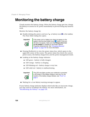 Page 164154
Chapter 8: Managing Power
www.gateway.com
Monitoring the battery charge
Closely monitor the battery charge. When the battery charge gets low, change 
the battery or connect to AC power immediately to prevent losing any unsaved 
work.
Monitor the battery charge by:
■Double-clicking the power cord icon  or battery icon  in the taskbar. 
The Power Meter dialog box opens.
■Pressing FN+STATUS to view the power status box, which opens in the 
upper-left corner of the screen. The power status box shows the...