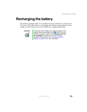 Page 165155
Recharging the battery
www.gateway.com
Recharging the battery
The battery recharges while it is installed and your notebook is connected to 
AC power. While the battery is recharging, the battery charge indicator turns 
orange and the battery icon in the taskbar has a lightning bolt .
ImportantIf the power cord or battery icon does not appear on the 
taskbar, click the show hidden icons button. If the icon 
still does not appear, make sure that Always show icon 
on the taskbar is checked on the Power...