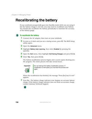 Page 166156
Chapter 8: Managing Power
www.gateway.com
Recalibrating the battery
If your notebook unexpectedly goes into Standby mode while you are using it 
but the battery charge is not low, you may need to recalibrate your battery. 
You should also recalibrate the battery periodically to maintain the accuracy 
of the battery gauge.
To recalibrate the battery:
1Connect the AC adapter, then turn on your notebook.
2As soon as it starts and you see a startup screen, press F2. The BIOS Setup 
utility opens.
3Open...