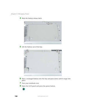Page 168158
Chapter 8: Managing Power
www.gateway.com
4Slide the battery release latch.
5Lift the battery out of the bay.
6Place a recharged battery into the bay and press down until it snaps into 
place.
7Turn your notebook over.
8Open the LCD panel and press the power button. 