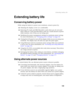 Page 169159
Extending battery life
www.gateway.com
Extending battery life
Conserving battery power
While using the battery to power your notebook, conserve power by:
■Dimming the display as low as is comfortable.
■Removing PC Cards and IBM Microdrive cards when you do not need 
them. Many PC Cards and Microdrive cards use a small amount of power 
while inserted, even if they are not being used.
■Modifying the power management settings for maximum power savings. 
For more information, see “Changing power...