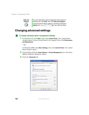 Page 174164
Chapter 8: Managing Power
www.gateway.com
Changing advanced settings
To change advanced power management settings:
1In Windows XP, click Start, then click Control Panel. The Control Panel 
window opens. If your Control Panel is in Category View, click 
Performance 
and Maintenance
.
- OR -
In Windows 2000, click 
Start, Settings, then click Control Panel. The Control 
Panel window opens.
2Click/Double-click the Power Options or Power Management icon. The Power 
Options Properties dialog box opens....