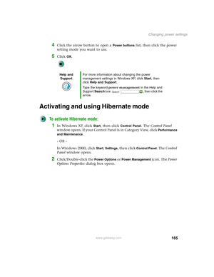 Page 175165
Changing power settings
www.gateway.com
4Click the arrow button to open a Power buttons list, then click the power 
setting mode you want to use.
5Click OK.
Activating and using Hibernate mode
To activate Hibernate mode:
1In Windows XP, click Start, then click Control Panel. The Control Panel 
window opens. If your Control Panel is in Category View, click 
Performance 
and Maintenance
.
- OR -
In Windows 2000, click 
Start, Settings, then click Control Panel. The Control 
Panel window opens....