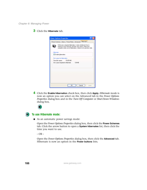 Page 176166
Chapter 8: Managing Power
www.gateway.com
3Click the Hibernate tab.
4Click the Enable hibernation check box, then click Apply. Hibernate mode is 
now an option you can select on the Advanced tab in the Power Options 
Properties dialog box and in the Tu r n O f f C o m p u t e r or Shut Down Windows 
dialog box.
To use Hibernate mode:
■As an automatic power savings mode:
Open the Power Options Properties dialog box, then click the 
Power Schemes 
tab. Click the arrow button to open a 
System...