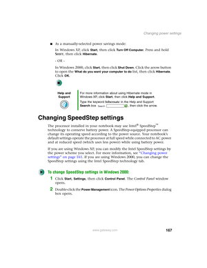 Page 177167
Changing power settings
www.gateway.com
■As a manually-selected power savings mode:
In Windows XP, click 
Start, then click Tu r n O f f C o m p u t e r. Press and hold 
S
HIFT, then click Hibernate.
- OR -
In Windows 2000, click 
Start, then click Shut Down. Click the arrow button 
to open the 
What do you want your computer to do list, then click Hibernate. 
Click 
OK.
Changing SpeedStep settings
The processor installed in your notebook may use Intel® SpeedStep™ 
technology to conserve battery...