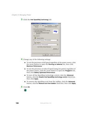 Page 178168
Chapter 8: Managing Power
www.gateway.com
3Click the Intel SpeedStep technology tab.
4Change any of the following settings:
■To run the processor at full speed regardless of the power source, click 
the arrow button to open the 
Running on batteries list, then click 
Maximum Performance.
■To run the processor at reduced speed (using less power) regardless of 
the power source, click the arrow button to open the 
Plugged in list, 
then click 
Battery Optimized Performance.
■To turn off the SpeedStep...