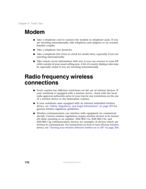 Page 180170
Chapter 9: Travel Tips
www.gateway.com
Modem
■Take a telephone cord to connect the modem to telephone jacks. If you 
are traveling internationally, take telephone jack adapters or an acoustic 
handset coupler.
■Take a telephone line protector.
■Take a telephone line tester to check for unsafe lines, especially if you are 
traveling internationally.
■Take remote access information with you so you can connect to your ISP 
while outside of your usual calling area. A list of country dialing codes may 
be...