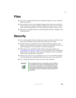 Page 181171
Files
www.gateway.com
Files
■Copy your working files from your desktop computer to your notebook 
before you travel.
■If you need to access your desktop computer files from your notebook 
while traveling, set up your desktop computer for remote access. Contact 
your network administrator for more information about remote access.
■Take extra recordable media for transferring files between computers and 
backing up files.
Security
■Get a locking cable for your notebook so you can attach a cable lock...