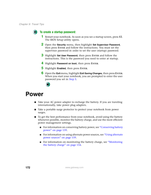 Page 182172
Chapter 9: Travel Tips
www.gateway.com
To create a startup password:
1Restart your notebook. As soon as you see a startup screen, pressF2. 
The BIOS Setup utility opens.
2Open the Security menu, then highlight Set Supervisor Password, 
then press E
NTER and follow the instructions. You must set the 
supervisor password in order to set the user (startup) password.
3Highlight Set User Password, then press ENTER and follow the 
instructions. This is the password you need to enter at startup.
4Highlight...