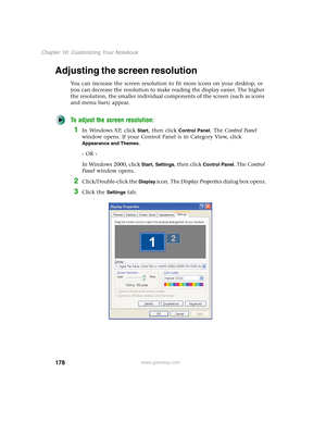 Page 188178
Chapter 10: Customizing Your Notebook
www.gateway.com
Adjusting the screen resolution
You can increase the screen resolution to fit more icons on your desktop, or 
you can decrease the resolution to make reading the display easier. The higher 
the resolution, the smaller individual components of the screen (such as icons 
and menu bars) appear.
To adjust the screen resolution:
1In Windows XP, click Start, then click Control Panel. The Control Panel 
window opens. If your Control Panel is in Category...