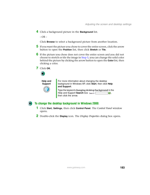 Page 193183
Adjusting the screen and desktop settings
www.gateway.com
4Click a background picture in the Background list.
- OR -
Click 
Browse to select a background picture from another location.
5If you want the picture you chose to cover the entire screen, click the arrow 
button to open the 
Position list, then click Stretch or Tile.
6If the picture you chose does not cover the entire screen and you did not 
choose to stretch or tile the image in Step 5, you can change the solid color 
behind the picture by...