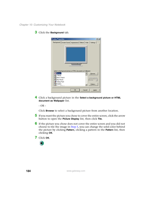 Page 194184
Chapter 10: Customizing Your Notebook
www.gateway.com
3Click the Background tab.
4Click a background picture in the Select a background picture or HTML 
document as Wallpaper
 list.
- OR -
Click 
Browse to select a background picture from another location.
5If you want the picture you chose to cover the entire screen, click the arrow 
button to open the 
Picture Display list, then click Tile.
6If the picture you chose does not cover the entire screen and you did not 
choose to tile the image in Step...