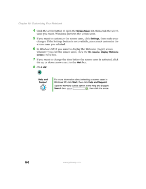 Page 196186
Chapter 10: Customizing Your Notebook
www.gateway.com
4Click the arrow button to open the Screen Saver list, then click the screen 
saver you want. Windows previews the screen saver.
5If you want to customize the screen saver, click Settings, then make your 
changes
. If the Settings button is not available, you cannot customize the 
screen saver you selected.
6In Windows XP, if you want to display the Welcome (Login) screen 
whenever you exit the screen saver, click the 
On resume, display Welcome...