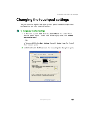 Page 197187
Changing the touchpad settings
www.gateway.com
Changing the touchpad settings
You can adjust the double-click speed, pointer speed, left-hand or right-hand 
configuration, and other touchpad settings.
To change your touchpad settings:
1In Windows XP, click Start, then click Control Panel. The Control Panel 
window opens. If your Control Panel is in Category View, click 
Printers 
and Other Hardware
.
- OR -
In Windows 2000, click 
Start, Settings, then click Control Panel. The Control 
Panel window...