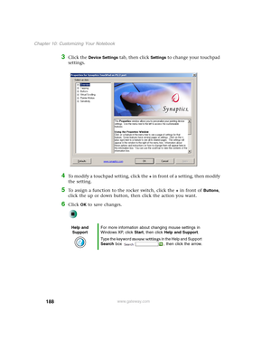 Page 198188
Chapter 10: Customizing Your Notebook
www.gateway.com
3Click the Device Settings tab, then click Settings to change your touchpad 
settings.
4To modify a touchpad setting, click the + in front of a setting, then modify 
the setting.
5To assign a function to the rocker switch, click the + in front of Buttons, 
click the up or down button, then click the action you want.
6Click OK to save changes.
Help and 
SupportFor more information about changing mouse settings in 
Windows XP, click Start, then...