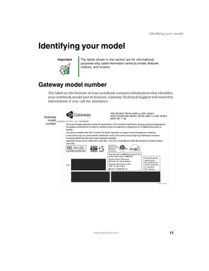 Page 2111
Identifying your model
www.gateway.com
Identifying your model
Gateway model number
The label on the bottom of your notebook contains information that identifies 
your notebook model and its features. Gateway Technical Support will need this 
information if you call for assistance.
ImportantThe labels shown in this section are for informational 
purposes only. Label information varies by model, features 
ordered, and location.
MODEL No.:
 including interference that may cause undesired operation.This...