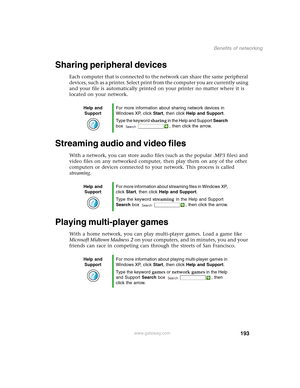 Page 203193
Benefits of networking
www.gateway.com
Sharing peripheral devices
Each computer that is connected to the network can share the same peripheral 
devices, such as a printer. Select print from the computer you are currently using 
and your file is automatically printed on your printer no matter where it is 
located on your network.
Streaming audio and video files
With a network, you can store audio files (such as the popular .MP3 files) and 
video files on any networked computer, then play them on any...