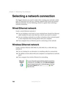 Page 204194
Chapter 11: Networking Your Notebook
www.gateway.com
Selecting a network connection
The biggest decision you need to make when creating your network is what 
type of connection you will use. Gateway supports both wired and wireless 
Ethernet networks. Use the following criteria as a guide when selecting a 
network connection.
Wired Ethernet network
Create a wired Ethernet network if:
■You are building a new home or your existing home already has Ethernet 
cable installed in each room that has a...