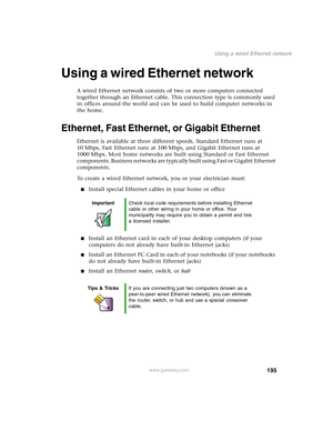 Page 205195
Using a wired Ethernet network
www.gateway.com
Using a wired Ethernet network
A wired Ethernet network consists of two or more computers connected 
together through an Ethernet cable. This connection type is commonly used 
in offices around the world and can be used to build computer networks in 
the home.
Ethernet, Fast Ethernet, or Gigabit Ethernet
Ethernet is available at three different speeds. Standard Ethernet runs at 
10 Mbps, Fast Ethernet runs at 100 Mbps, and Gigabit Ethernet runs at 
1000...