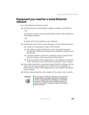 Page 207197
Using a wired Ethernet network
www.gateway.com
Equipment you need for a wired Ethernet 
network
For a wired Ethernet network you need:
■An Ethernet jack on each desktop computer, notebook, and tablet PC.
- OR -
An Ethernet card (also called network interface cards or NICs) installed in 
each desktop computer.
- OR -
An Ethernet PC Card installed in each notebook.
■An Ethernet router. Select a router that gives you the following features:
■A jack for connecting to a cable or DSL modem.
■The ability to...