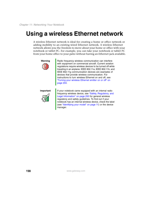 Page 208198
Chapter 11: Networking Your Notebook
www.gateway.com
Using a wireless Ethernet network
A wireless Ethernet network is ideal for creating a home or office network or 
adding mobility to an existing wired Ethernet network. A wireless Ethernet 
network allows you the freedom to move about your home or office with your 
notebook or tablet PC. For example, you can take your notebook or tablet PC 
from your home office to your patio without having an Ethernet jack available.
WarningRadio frequency wireless...