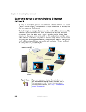 Page 210200
Chapter 11: Networking Your Notebook
www.gateway.com
Example access point wireless Ethernet 
network
By using an access point, you can join a wireless Ethernet network and access 
a wired Ethernet network. The following example shows how an access point 
also lets you access the Internet.
The following is an example of an access point wireless Ethernet network. The 
network is made up of an access point, a cable or DSL modem, and your 
computers. The access point is the central control point for the...