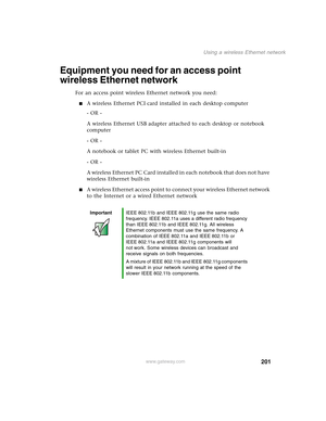 Page 211201
Using a wireless Ethernet network
www.gateway.com
Equipment you need for an access point 
wireless Ethernet network
For an access point wireless Ethernet network you need:
■A wireless Ethernet PCI card installed in each desktop computer
- OR -
A wireless Ethernet USB adapter attached to each desktop or notebook 
computer
- OR -
A notebook or tablet PC with wireless Ethernet built-in
- OR -
A wireless Ethernet PC Card installed in each notebook that does not have 
wireless Ethernet built-in
■A...