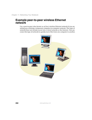 Page 212202
Chapter 11: Networking Your Notebook
www.gateway.com
Example peer-to-peer wireless Ethernet 
network
Use a peer-to-peer (also known as ad hoc) wireless Ethernet network if you are 
setting up or joining a temporary computer-to-computer network. This type of 
network does not include access into a wired network or the Internet. You can 
create this type of network to quickly move files from one computer to another. 