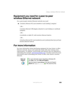 Page 213203
Using a wireless Ethernet network
www.gateway.com
Equipment you need for a peer-to-peer 
wireless Ethernet network
For a peer-to-peer wireless Ethernet network you need:
■A wireless Ethernet PCI card installed in each desktop computer
- OR -
A wireless Ethernet USB adapter attached to each desktop or notebook 
computer
- OR -
A notebook or tablet PC with wireless Ethernet built-in
- OR -
A wireless Ethernet PC Card installed in each notebook that does not have 
wireless Ethernet built-in
For more...