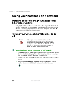 Page 214204
Chapter 11: Networking Your Notebook
www.gateway.com
Using your notebook on a network
Installing and configuring your notebook for 
Ethernet networking
Setting Up Your Windows Network has been included on your hard drive that 
provides instructions for installing and configuring both wired and wireless 
Ethernet networking on your notebook. To access this guide, click 
Start, All 
Programs
, then click Gateway Documentation.
Turning your wireless Ethernet emitter on or 
off
To turn the wireless...