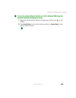 Page 215205
Using your notebook on a network
www.gateway.com
To turn the wireless Ethernet emitter on or off in Windows 2000 using the 
Broadcom Wireless Configuration Utility:
1Right-click the Broadcom Wireless Configuration Utility icon   on the 
taskbar.
2Click Enable Radio to turn on the wireless emitter or Disable Radio to turn 
off the wireless emitter. 