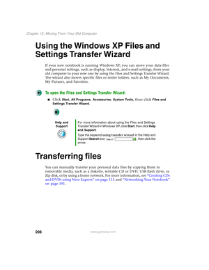 Page 218208
Chapter 12: Moving From Your Old Computer
www.gateway.com
Using the Windows XP Files and 
Settings Transfer Wizard
If your new notebook is running Windows XP, you can move your data files 
and personal settings, such as display, Internet, and e-mail settings, from your 
old computer to your new one by using the Files and Settings Transfer Wizard. 
The wizard also moves specific files or entire folders, such as My Documents, 
My Pictures, and Favorites.
To open the Files and Settings Transfer Wizard:...