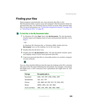 Page 219209
Transferring files
www.gateway.com
Finding your files
Many programs automatically save your personal data files in the 
My Documents folder. Look in your old computer’s My Documents folder for 
personal data files. Use Windows Find or Search to locate other personal data 
files. For more information, see “To find files using Find or Search:” on page 210, 
or “Searching for files” on page 58.
To find files in the My Documents folder:
1In Windows XP, click Start, then click My Documents. The My...