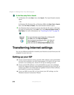 Page 220210
Chapter 12: Moving From Your Old Computer
www.gateway.com
To find files using Find or Search:
1In Windows XP, click Start, then click Search. The Search Results window 
opens.
- OR -
In Windows 98, Windows Me, or Windows 2000, click 
Start, Find or Search, 
then click 
For Files or Folders. The Search Results window opens.
2Use Windows Find or Search to locate data files by file name or file type. 
For help on finding files, click 
Help, then click Help and Support Center or 
Help Topics. For more...