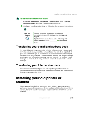 Page 221211
Installing your old printer or scanner
www.gateway.com
To use the Internet Connection Wizard:
1Click Start, All Programs, Accessories, Communications, then click New 
Connection Wizard
. The New Connection wizard opens.
2Configure your Internet settings by following the on-screen instructions.
Transferring your e-mail and address book
See your old e-mail program’s online help for information on exporting and 
importing e-mail messages and the address book. You can often export all of 
your old e-mail...