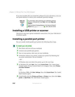 Page 222212
Chapter 12: Moving From Your Old Computer
www.gateway.com
If you have trouble after you install the software for your old devices, you can 
use System Restore to restore your notebook’s previous settings.
Installing a USB printer or scanner
USB devices may have special installation instructions. See your USB device’s 
installation guide.
Installing a parallel port printer
You can usually install parallel port printers by following these steps.
To install your old printer:
1Shut down and turn off your...