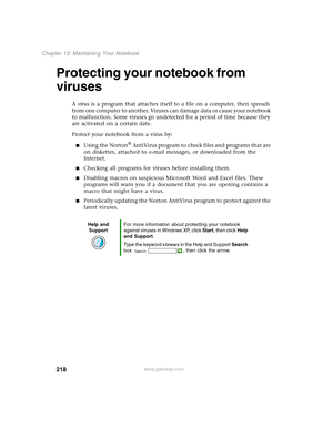 Page 228218
Chapter 13: Maintaining Your Notebook
www.gateway.com
Protecting your notebook from 
viruses
A virus is a program that attaches itself to a file on a computer, then spreads 
from one computer to another. Viruses can damage data or cause your notebook 
to malfunction. Some viruses go undetected for a period of time because they 
are activated on a certain date.
Protect your notebook from a virus by:
■Using the Norton® AntiVirus program to check files and programs that are 
on diskettes, attached to...