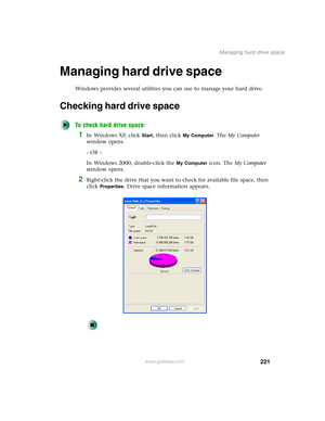 Page 231221
Managing hard drive space
www.gateway.com
Managing hard drive space
Windows provides several utilities you can use to manage your hard drive.
Checking hard drive space
To check hard drive space:
1In Windows XP, click Start, then click My Computer. The My Computer 
window opens.
- OR -
In Windows 2000, double-click the 
My Computer icon. The My Computer 
window opens.
2Right-click the drive that you want to check for available file space, then 
click 
Properties. Drive space information appears. 