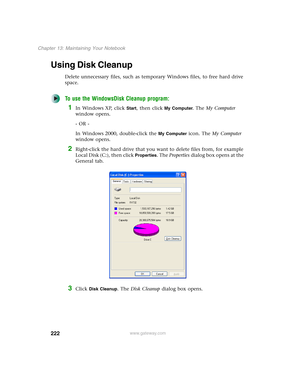 Page 232222
Chapter 13: Maintaining Your Notebook
www.gateway.com
Using Disk Cleanup
Delete unnecessary files, such as temporary Windows files, to free hard drive 
space.
To use the WindowsDisk Cleanup program:
1In Windows XP, click Start, then click My Computer. The My Computer 
window opens.
- OR -
In Windows 2000, double-click the 
My Computer icon. The My Computer 
window opens.
2Right-click the hard drive that you want to delete files from, for example 
Local Disk (C:), then click 
Properties. The...