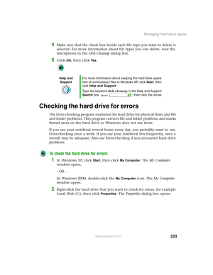 Page 233223
Managing hard drive space
www.gateway.com
4Make sure that the check box beside each file type you want to delete is 
selected. For more information about file types you can delete, read the 
descriptions in the Disk Cleanup dialog box.
5Click OK, then click Ye s.
Checking the hard drive for errors
The Error-checking program examines the hard drive for physical flaws and file 
and folder problems. This program corrects file and folder problems and marks 
flawed areas on the hard drive so Windows does...