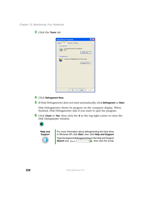 Page 236226
Chapter 13: Maintaining Your Notebook
www.gateway.com
3Click the Tools tab.
4Click Defragment Now.
5If Disk Defragmenter does not start automatically, click Defragment or Start.
Disk Defragmenter shows its progress on the computer display. When 
finished, Disk Defragmenter asks if you want to quit the program.
6Click Close or Ye s, then click the X in the top-right corner to close the 
Disk Defragmenter window.
Help and 
SupportFor more information about defragmenting the hard drive 
in Windows XP,...