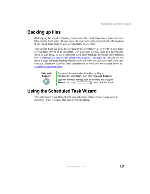 Page 237227
Managing hard drive space
www.gateway.com
Backing up files
Backing up files and removing them from the hard drive frees space for new 
files on the hard drive. It also protects you from losing important information 
if the hard drive fails or you accidentally delete files.
You should back up your files regularly to a writable CD or DVD (if you have 
a recordable drive) or to diskettes. Use a backup device, such as a recordable 
drive or Zip drive, to do a complete hard drive backup. For more...